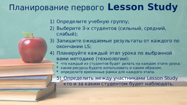 Планирование первого Lesson Study Определите учебную группу; Выберите 3-х студентов (сильный, средний, слабый); Запишите ожидаемые результаты от каждого по окончании LS; Планируйте каждый этап урока по выбранной вами методике (технологии): что каждый из студентов будет делать на каждом этапе урока; какие ресурсы будете использовать и каким образом; определите временные рамки для каждого этапа. Определить между участниками Lesson Study кто и за каким студентом будет наблюдать. 