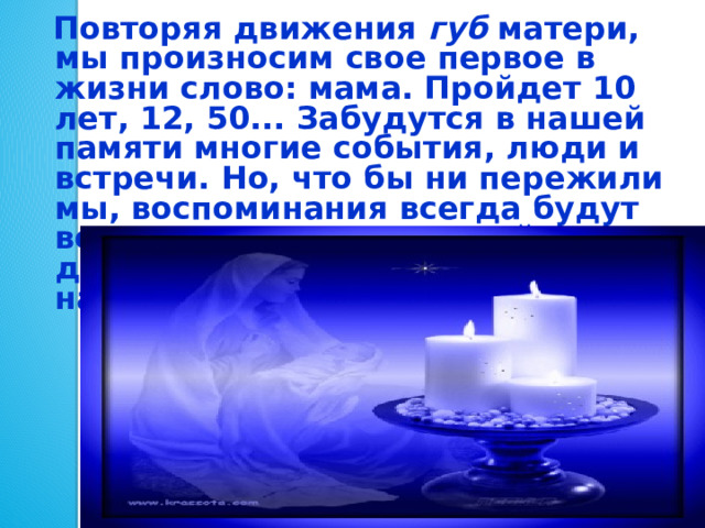  Повторяя движения губ матери, мы произносим свое первое в жизни слово: мама. Пройдет 10 лет, 12, 50... Забудутся в нашей памяти многие события, люди и встречи. Но, что бы ни пережили мы, воспоминания всегда будут возвращать нас в светлый мир детства, к образу матери, научившей нас говорить. 