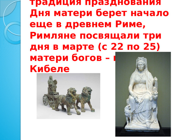 По некоторым источникам традиция празднования Дня матери берет начало еще в древнем Риме, Римляне посвящали три дня в марте (с 22 по 25) матери богов – восточной Кибеле 