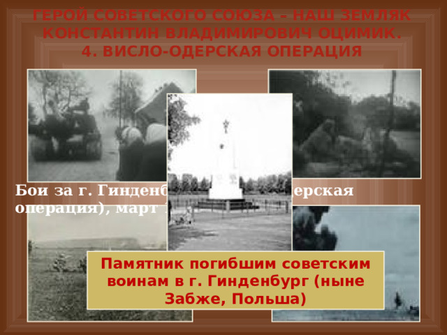 Герой Советского Союза – наш земляк Константин Владимирович Оцимик.  4. Висло-Одерская операция Бои за г. Гинденбург (Висло-Одерская операция), март 1945 г. Памятник погибшим советским воинам в г. Гинденбург (ныне Забже, Польша) 