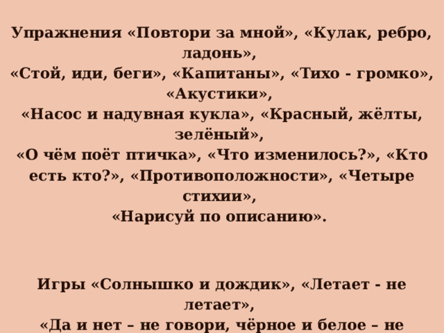  Упражнения «Повтори за мной», «Кулак, ребро, ладонь», «Стой, иди, беги», «Капитаны», «Тихо - громко», «Акустики», «Насос и надувная кукла», «Красный, жёлты, зелёный», «О чём поёт птичка», «Что изменилось?», «Кто есть кто?», «Противоположности», «Четыре стихии», «Нарисуй по описанию».    Игры «Солнышко и дождик», «Летает - не летает», «Да и нет – не говори, чёрное и белое – не называй», «Разрезные картинки», «Мемори» , «Марблс», «Краски» ,«Я садовником родился..», «Море волнуется», «Самолеты».   