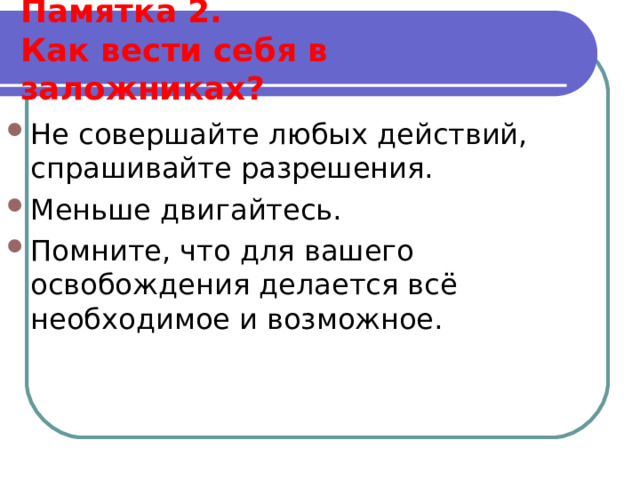  Памятка 2.  Как вести себя в заложниках?   Не совершайте любых действий, спрашивайте разрешения. Меньше двигайтесь. Помните, что для вашего освобождения делается всё необходимое и возможное.  