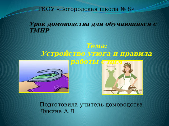 ГКОУ «Богородская школа № 8» Урок домоводства для обучающихся с ТМНР  Тема: Устройство утюга и правила работы с ним  Подготовила учитель домоводства Лукина А.Л 