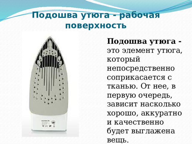 Подошва утюга - рабочая поверхность Подошва утюга - это элемент утюга, который непосредственно соприкасается с тканью. От нее, в первую очередь, зависит насколько хорошо, аккуратно и качественно будет выглажена вещь. 