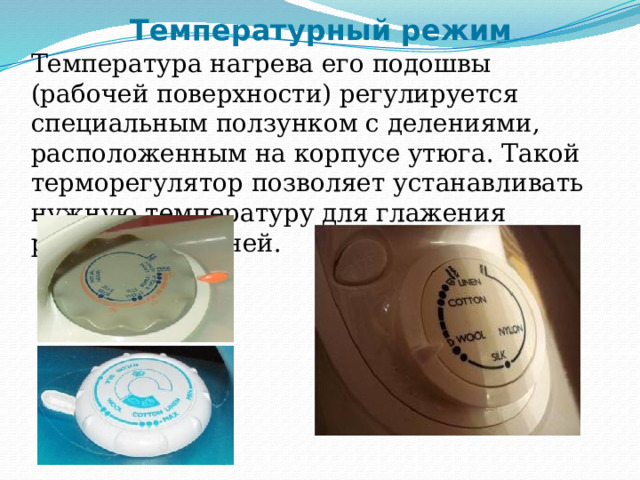 Температурный режим Температура нагрева его подошвы (рабочей поверхности) регулируется специальным ползунком с делениями, расположенным на корпусе утюга. Такой терморегулятор позволяет устанавливать нужную температуру для глажения различных тканей. 