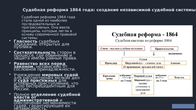  Судебная реформа 1864 года: создание независимой судебной системы Судебная реформа 1864 года стала одной из наиболее последовательных и прогрессивных. Она ввела принципы, которые легли в основу современной правовой системы: Гласность судебных заседаний, открытых для публики. Состязательность сторон в процессе, где обвинение и защита имели равные права. Равенство всех перед законом , независимо от сословной принадлежности. Учреждение мировых судей для рассмотрения мелких дел и суда присяжных для уголовных преступлений, что было беспрецедентным для России. Полное отделение судебной власти от административной и обеспечение несменяемости судей, гарантирующее их независимость. 