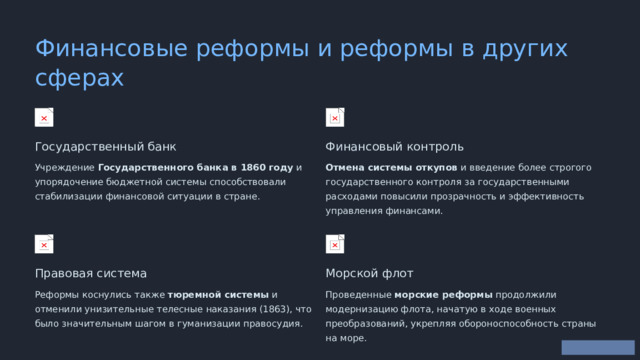  Финансовые реформы и реформы в других сферах Государственный банк Финансовый контроль Учреждение Государственного банка в 1860 году и упорядочение бюджетной системы способствовали стабилизации финансовой ситуации в стране. Отмена системы откупов и введение более строгого государственного контроля за государственными расходами повысили прозрачность и эффективность управления финансами. Правовая система Морской флот Реформы коснулись также тюремной системы и отменили унизительные телесные наказания (1863), что было значительным шагом в гуманизации правосудия. Проведенные морские реформы продолжили модернизацию флота, начатую в ходе военных преобразований, укрепляя обороноспособность страны на море. 