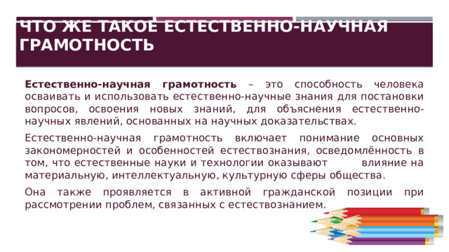 Что же такое естественно-научная грамотность Естественно-научная грамотность – это способность человека осваивать и использовать естественно-научные знания для постановки вопросов, освоения новых знаний, для объяснения естественно-научных явлений, основанных на научных доказательствах. Естественно-научная грамотность включает понимание основных закономерностей и особенностей естествознания, осведомлённость в том, что естественные науки и технологии оказывают влияние на материальную, интеллектуальную, культурную сферы общества. Она также проявляется в активной гражданской позиции при рассмотрении проблем, связанных с естествознанием. 