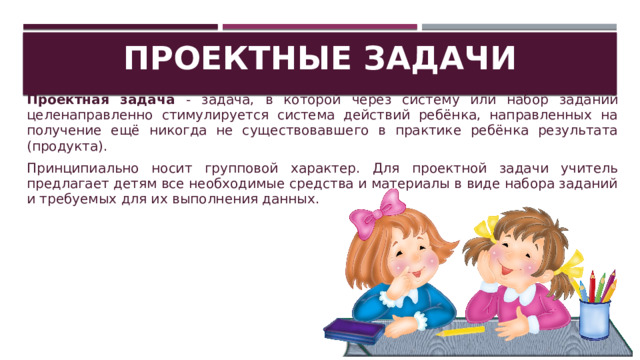 Проектные задачи Проектная задача - задача, в которой через систему или набор заданий целенаправленно стимулируется система действий ребёнка, направленных на получение ещё никогда не существовавшего в практике ребёнка результата (продукта). Принципиально носит групповой характер. Для проектной задачи учитель предлагает детям все необходимые средства и материалы в виде набора заданий и требуемых для их выполнения данных. 