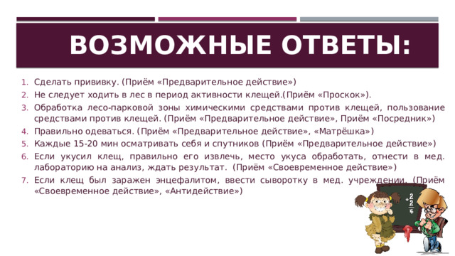 Возможные ответы: Сделать прививку. (Приём «Предварительное действие») Не следует ходить в лес в период активности клещей.(Приём «Проскок»). Обработка лесо-парковой зоны химическими средствами против клещей, пользование средствами против клещей. (Приём «Предварительное действие», Приём «Посредник») Правильно одеваться. (Приём «Предварительное действие», «Матрёшка») Каждые 15-20 мин осматривать себя и спутников (Приём «Предварительное действие») Если укусил клещ, правильно его извлечь, место укуса обработать, отнести в мед. лабораторию на анализ, ждать результат. (Приём «Своевременное действие») Если клещ был заражен энцефалитом, ввести сыворотку в мед. учреждении. (Приём «Своевременное действие», «Антидействие») 