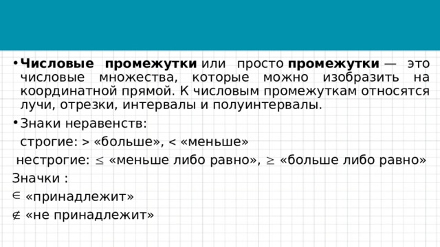 Числовые промежутки  или просто  промежутки  — это числовые множества, которые можно изобразить на координатной прямой. К числовым промежуткам относятся лучи, отрезки, интервалы и полуинтервалы. Знаки неравенств:  строгие:  «больше»,  «меньше»  нестрогие:  «меньше либо равно»,  «больше либо равно» Значки :  «принадлежит»   «не принадлежит» 