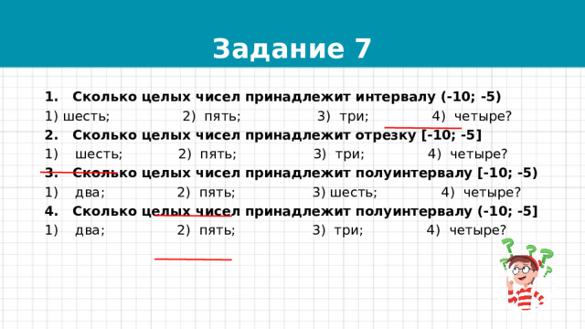 Задание 7 1. Сколько целых чисел принадлежит интервалу (-10; -5) 1) шесть; 2) пять; 3) три; 4) четыре? 2. Сколько целых чисел принадлежит отрезку [-10; -5] 1) шесть; 2) пять; 3) три; 4) четыре? 3. Сколько целых чисел принадлежит полуинтервалу [-10; -5) 1) два; 2) пять; 3) шесть; 4) четыре? 4. Сколько целых чисел принадлежит полуинтервалу (-10; -5] 1) два; 2) пять; 3) три; 4) четыре? 