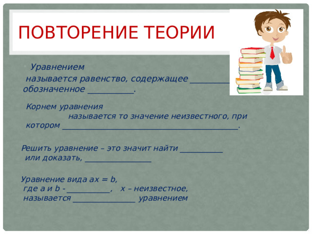 Повторение теории Уравнением  называется равенство, содержащее ____________, обозначенное ___________. Корнем уравнения  называется то значение неизвестного, при котором _____________________________________________. Решить уравнение – это значит найти ___________ или доказать, _________________ Уравнение вида ax = b,  где a и b - ___________, x – неизвестное,  называется ________________ уравнением 
