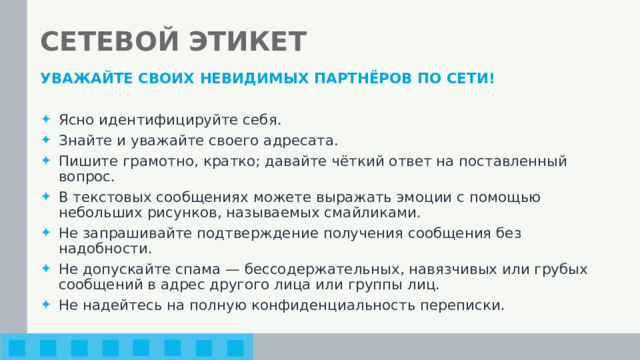 СЕТЕВОЙ ЭТИКЕТ УВАЖАЙТЕ СВОИХ НЕВИДИМЫХ ПАРТНЁРОВ ПО СЕТИ!  Ясно идентифицируйте себя. Знайте и уважайте своего адресата. Пишите грамотно, кратко; давайте чёткий ответ на поставленный вопрос. В текстовых сообщениях можете выражать эмоции с помощью небольших рисунков, называемых смайликами. Не запрашивайте подтверждение получения сообщения без надобности. Не допускайте спама — бессодержательных, навязчивых или грубых сообщений в адрес другого лица или группы лиц. Не надейтесь на полную конфиденциальность переписки. 