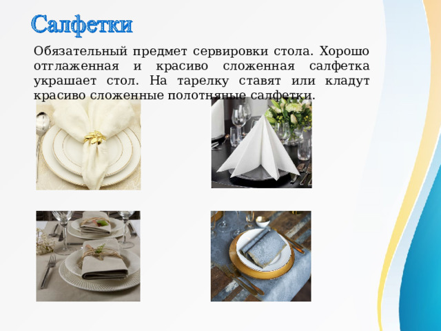 О бязательный предмет сервировки стола. Хорошо отглаженная и красиво сложенная салфетка украшает стол. На тарелку ставят или кладут красиво сложенные полотняные салфетки. 