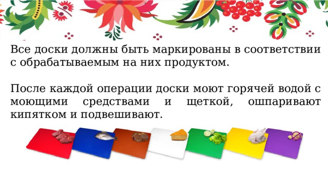 Все доски должны быть маркированы в соответствии с обрабатываемым на них продуктом. После каждой операции доски моют горячей водой с моющими средствами и щеткой, ошпаривают кипятком и подвешивают. 