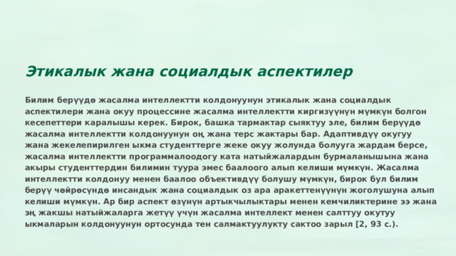 Этикалык жана социалдык аспектилер Билим берүүдө жасалма интеллектти колдонуунун этикалык жана социалдык аспектилери жана окуу процессине жасалма интеллектти киргизүүнүн мүмкүн болгон кесепеттери каралышы керек. Бирок, башка тармактар сыяктуу эле, билим берүүдө жасалма интеллектти колдонуунун оң жана терс жактары бар. Адаптивдүү окугуу жана жекелепирилген ыкма студенттерге жеке окуу жолунда болууга жардам берсе, жасалма интеллектти программалоодогу ката натыйжалардын бурмаланышына жана акыры студенттердин билимин туура эмес баалоого алып келиши мүмкүн. Жасалма интеллектти колдонуу менен баалоо объективдүү болушу мүмкүн, бирок бул билим берүү чөйрөсүндө инсандык жана социалдык оз ара аракеттенүүнүн жоголушуна алып келиши мүмкүн. Ар бир аспект өзүнүн артыкчылыктары менен кемчиликтерине ээ жана эң жакшы натыйжаларга жетүү үчүн жасалма интеллект менен салттуу окутуу ыкмаларын колдонуунун ортосунда тен салмактуулукту сактоо зарыл [2, 93 с.).  