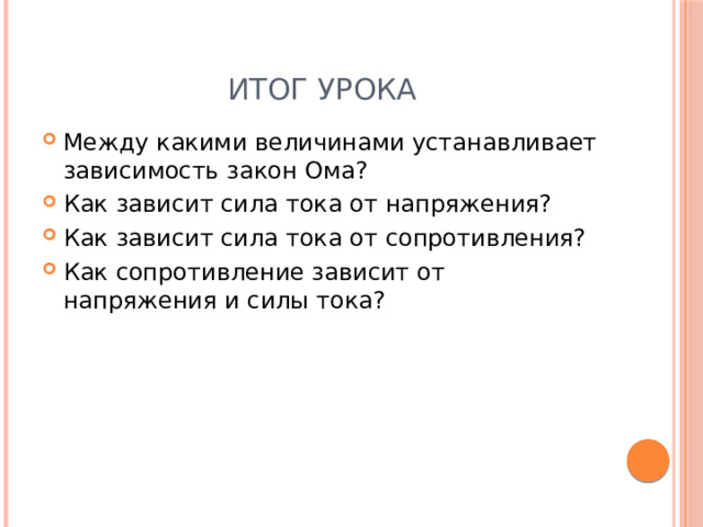 Итог урока Между какими величинами устанавливает зависимость закон Ома? Как зависит сила тока от напряжения? Как зависит сила тока от сопротивления? Как сопротивление зависит от напряжения и силы тока? 