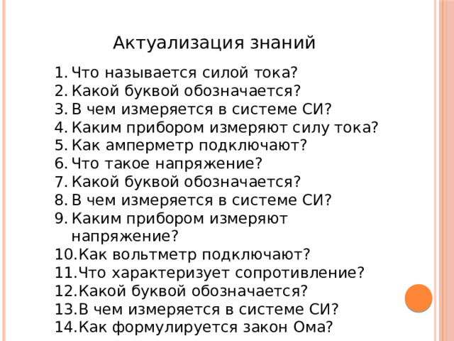 Актуализация знаний Что называется силой тока? Какой буквой обозначается? В чем измеряется в системе СИ? Каким прибором измеряют силу тока? Как амперметр подключают? Что такое напряжение? Какой буквой обозначается? В чем измеряется в системе СИ? Каким прибором измеряют напряжение? Как вольтметр подключают? Что характеризует сопротивление? Какой буквой обозначается? В чем измеряется в системе СИ? Как формулируется закон Ома? 