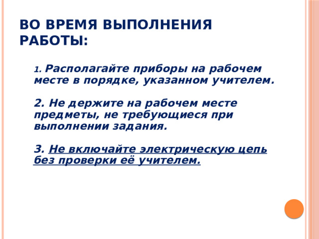 Во время выполнения работы: 1. Располагайте приборы на рабочем месте в порядке, указанном учителем.  2. Не держите на рабочем месте предметы, не требующиеся при выполнении задания.  3. Не включайте электрическую цепь без проверки её учителем.  