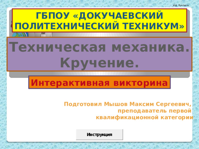 ГБПОУ «ДОКУЧАЕВСКИЙ ПОЛИТЕХНИЧЕСКИЙ ТЕХНИКУМ» Техническая механика. Кручение. Интерактивная викторина Подготовил Мышов Максим Сергеевич, преподаватель первой квалификационной категории Презентация содержит макросы и элементы ActiveX. Перед работой с презентацией советуем  прочитать Инструкцию (слайд 44) 