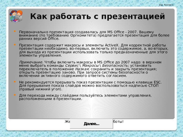Как работать с презентацией Первоначально презентация создавалась для MS Office - 2007. Вашему вниманию (по требованию Оргкомитета) предлагается презентация для более ранних версий Office. Презентация содержит макросы и элементы ActiveX. Для корректной работы презентации необходимо, во-первых, включить это содержимое, а, во-вторых, для выхода из презентации использовать только предназначенные для этого элементы управления.   Примечание . Чтобы включить макросы в MS Office до 2007 надо: в верхнем меню выбрать команды Сервис \ Макросы \ Безопасность ; установить переключатель в положение Низкая ; сохранить и закрыть презентация; открыть презентацию заново. При запросе системы безопасности о включении активного содержимого ответить согласием. Не рекомендуется прерывать показ презентации с помощью клавиши ESC. Для прерывания показа слайдов можно воспользоваться надписью СТОП (правый нижний угол). Для перехода между слайдами пользуйтесь элементами управления, расположенными в презентации.  Желаем вам приятной работы! 