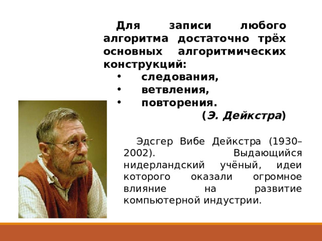 Для записи любого алгоритма достаточно трёх основных алгоритмических конструкций: следования, ветвления, повторения.  ( Э. Дейкстра ) Эдсгер Вибе Дейкстра (1930–2002). Выдающийся нидерландский учёный, идеи которого оказали огромное влияние на развитие компьютерной индустрии. 