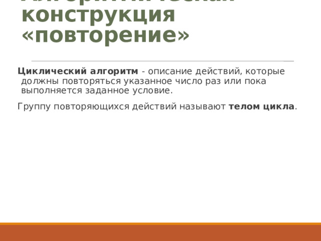 Алгоритмическая конструкция «повторение» Циклический алгоритм - описание действий, которые должны повторяться указанное число раз или пока выполняется заданное условие. Группу повторяющихся действий называют телом цикла . 