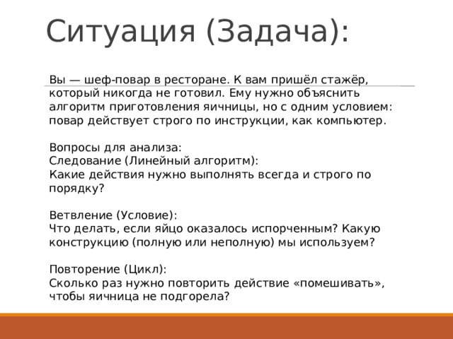 Ситуация (Задача):   Вы — шеф-повар в ресторане. К вам пришёл стажёр, который никогда не готовил. Ему нужно объяснить алгоритм приготовления яичницы, но с одним условием: повар действует строго по инструкции, как компьютер. Вопросы для анализа: Следование (Линейный алгоритм): Какие действия нужно выполнять всегда и строго по порядку? Ветвление (Условие): Что делать, если яйцо оказалось испорченным? Какую конструкцию (полную или неполную) мы используем? Повторение (Цикл): Сколько раз нужно повторить действие «помешивать», чтобы яичница не подгорела? 