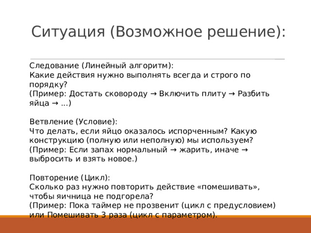 Ситуация (Возможное решение):   Следование (Линейный алгоритм): Какие действия нужно выполнять всегда и строго по порядку? (Пример: Достать сковороду → Включить плиту → Разбить яйца → ...) Ветвление (Условие): Что делать, если яйцо оказалось испорченным? Какую конструкцию (полную или неполную) мы используем? (Пример: Если запах нормальный → жарить, иначе → выбросить и взять новое.) Повторение (Цикл): Сколько раз нужно повторить действие «помешивать», чтобы яичница не подгорела? (Пример: Пока таймер не прозвенит (цикл с предусловием) или Помешивать 3 раза (цикл с параметром). 