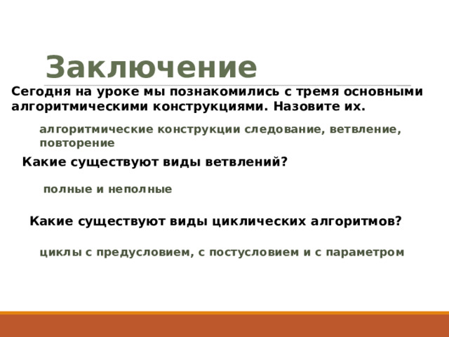 Заключение Сегодня на уроке мы познакомились с тремя основными алгоритмическими конструкциями. Назовите их.  алгоритмические конструкции следование, ветвление, повторение Какие существуют виды ветвлений? полные и неполные Какие существуют виды циклических алгоритмов? циклы с предусловием, с постусловием и с параметром 