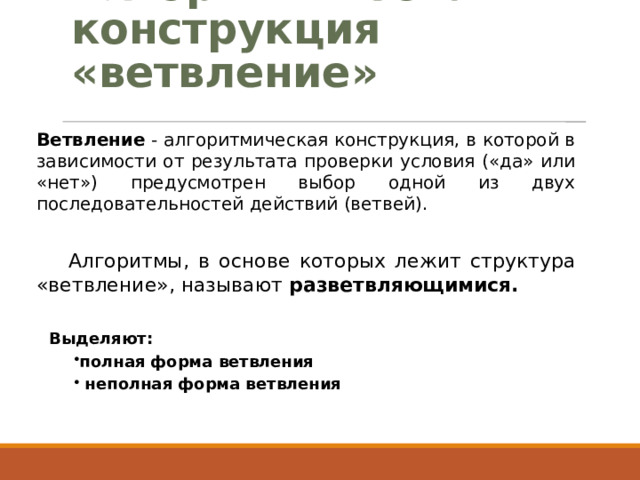 Алгоритмическая конструкция «ветвление» Ветвление - алгоритмическая конструкция, в которой в зависимости от результата проверки условия («да» или «нет») предусмотрен выбор одной из двух последовательностей действий (ветвей). Алгоритмы, в основе которых лежит структура «ветвление», называют разветвляющимися. Выделяют: полная форма ветвления  неполная форма ветвления 