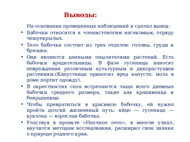 Выводы:  На основании проведенных наблюдений я сделал вывод: Бабочки относятся к членистоногим насекомым, отряду чешуекрылых. Тело бабочки состоит из трех отделов: головы, груди и брюшка. Они являются ценными опылителями растений.  Есть бабочки вредительницы. В фазе гусеницы наносят повреждения различным культурным и дикорастущим растениям.(Капустница приносит вред капусте, моль в доме портит одежду). В окрестностях села встречаются чаще всего дневные бабочки среднего размера, такие как крапивница и боярышница. Чтобы превратиться в красивую бабочку, ей нужно пройти долгий жизненный путь: яйцо — гусеница — куколка — взрослая бабочка.  Участвуя в проекте «Научное лето», я многое узнал, научился методам исследования, расширил свои знания о природе родного края.     