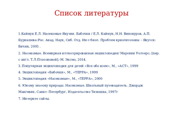 Список литературы     1.Каймук Е.Л. Насекомые Якутии. Бабочки / Е.Л. Каймук, Н.Н. Винокуров, А.П. Бурнашева:Рос. Акад. Наук, Сиб. Отд. Ин-т биол. Проблем криолитозоны – Якутск: Бичик, 2005 . 2. Насекомые. Всемирная иллюстрированная энциклопедия/ Мартини Уолтерс; [пер. с англ. Т.Л.Платоновой].-М. Эксмо, 2014.  3.  Популярная энциклопедия для детей «Все обо всем», М., «АСТ», 1999  4. Энциклопедия «Бабочки», М., «ТЕРРА», 1999  5. Энциклопедия «Насекомые», М., «ТЕРРА», 2000 6. Юному знатоку природы. Насекомые. Школьный путеводитель. Джордж Макгевин, Санкт- Петербург, Издательство Тимошка, 1997г 7. Интернет сайты.        