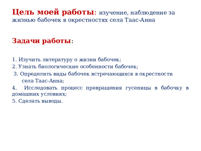 Цель моей работы : изучение, наблюдение за жизнью бабочек в окрестностях села Таас-Анна   Задачи работы : 1. Изучить литературу о жизни бабочек; 2. Узнать биологические особенности бабочек;  3. Определить виды бабочек встречающихся в окрестности  села Таас-Анна; 4. Исследовать процесс превращения гусеницы в бабочку в домашних условиях; 5. Сделать выводы.  