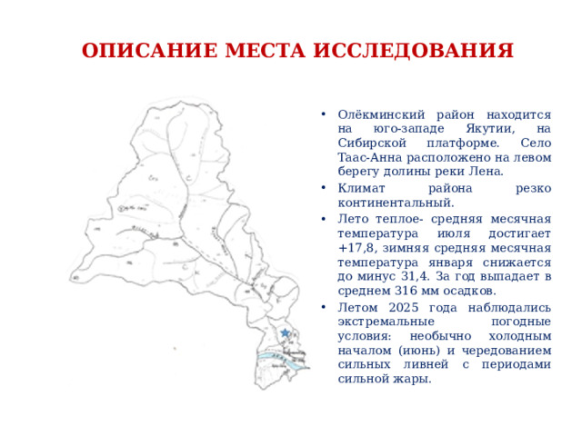 ОПИСАНИЕ МЕСТА ИССЛЕДОВАНИЯ Олёкминский район находится на юго-западе Якутии, на Сибирской платформе. Село Таас-Анна расположено на левом берегу долины реки Лена. Климат района резко континентальный. Лето теплое- средняя месячная температура июля достигает +17,8, зимняя средняя месячная температура января снижается до минус 31,4. За год выпадает в среднем 316 мм осадков. Летом 2025 года наблюдались экстремальные погодные условия: необычно холодным началом (июнь) и чередованием сильных ливней с периодами сильной жары.  