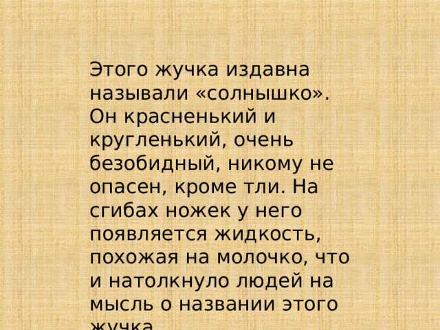 Этого жучка издавна называли «солнышко». Он красненький и кругленький, очень безобидный, никому не опасен, кроме тли. На сгибах ножек у него появляется жидкость, похожая на молочко, что и натолкнуло людей на мысль о названии этого жучка 