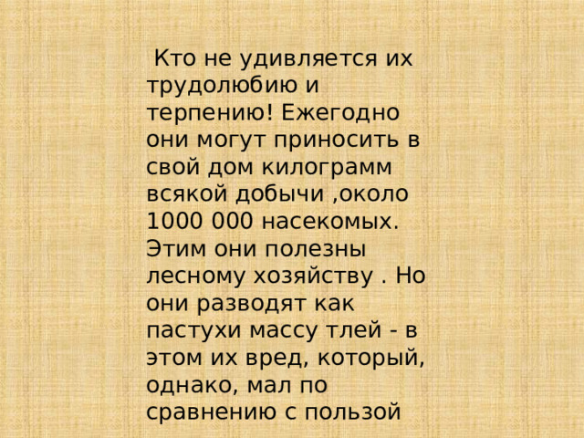  Кто не удивляется их трудолюбию и терпению! Ежегодно они могут приносить в свой дом килограмм всякой добычи ,около 1000 000 насекомых. Этим они полезны лесному хозяйству . Но они разводят как пастухи массу тлей - в этом их вред, который, однако, мал по сравнению с пользой 