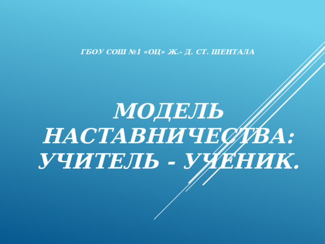 ГБОУ СОШ №1 «ОЦ» Ж.- Д. СТ. Шентала       Модель наставничества:  учитель - ученик.   