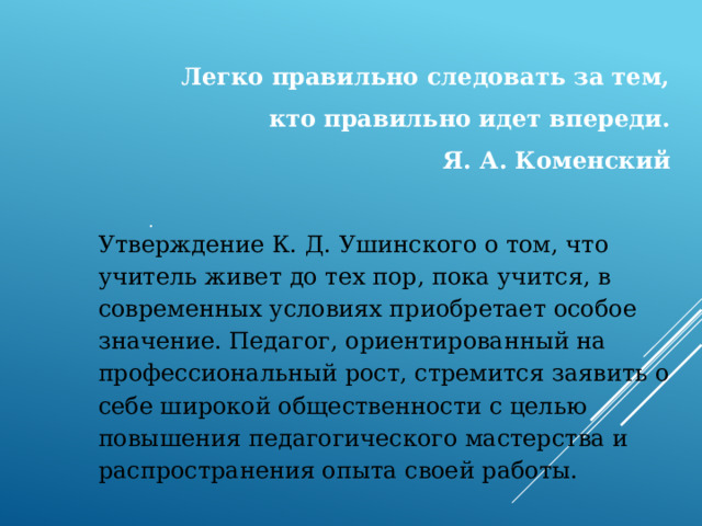 Легко правильно следовать за тем, кто правильно идет впереди. Я. А. Коменский Утверждение К. Д. Ушинского о том, что учитель живет до тех пор, пока учится, в современных условиях приобретает особое значение. Педагог, ориентированный на профессиональный рост, стремится заявить о себе широкой общественности с целью повышения педагогического мастерства и распространения опыта своей работы. . 