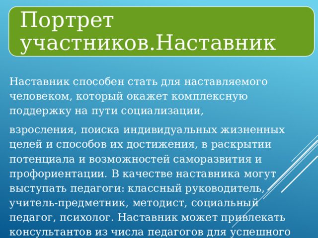 Портрет участников.Наставник Наставник способен стать для наставляемого человеком, который окажет комплексную поддержку на пути социализации, взросления, поиска индивидуальных жизненных целей и способов их достижения, в раскрытии потенциала и возможностей саморазвития и профориентации. В качестве наставника могут выступать педагоги: классный руководитель, учитель-предметник, методист, социальный педагог, психолог. Наставник может привлекать консультантов из числа педагогов для успешного выполнения своей программы наставничества. 