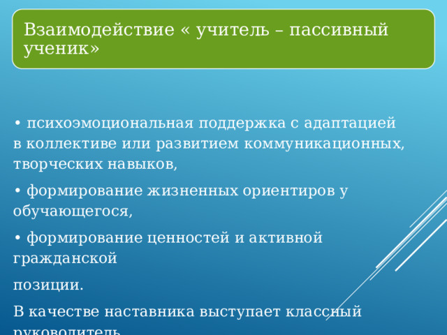 Взаимодействие « учитель – пассивный ученик» • психоэмоциональная поддержка с адаптацией в коллективе или развитием коммуникационных, творческих навыков, • формирование жизненных ориентиров у обучающегося, • формирование ценностей и активной гражданской позиции. В качестве наставника выступает классный руководитель. 