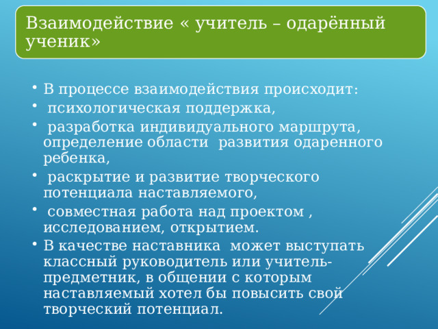 Взаимодействие « учитель – одарённый ученик» В процессе взаимодействия происходит:  психологическая поддержка,  разработка индивидуального маршрута, определение области развития одаренного ребенка,  раскрытие и развитие творческого потенциала наставляемого,  совместная работа над проектом , исследованием, открытием. В качестве наставника может выступать классный руководитель или учитель-предметник, в общении с которым наставляемый хотел бы повысить свой творческий потенциал. В процессе взаимодействия происходит:  психологическая поддержка,  разработка индивидуального маршрута, определение области развития одаренного ребенка,  раскрытие и развитие творческого потенциала наставляемого,  совместная работа над проектом , исследованием, открытием. В качестве наставника может выступать классный руководитель или учитель-предметник, в общении с которым наставляемый хотел бы повысить свой творческий потенциал. 