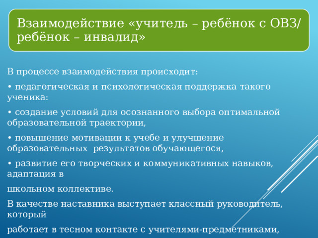 Взаимодействие «учитель – ребёнок с ОВЗ/ ребёнок – инвалид» В процессе взаимодействия происходит: • педагогическая и психологическая поддержка такого ученика: • создание условий для осознанного выбора оптимальной образовательной траектории, • повышение мотивации к учебе и улучшение образовательных результатов обучающегося, • развитие его творческих и коммуникативных навыков, адаптация в школьном коллективе. В качестве наставника выступает классный руководитель, который работает в тесном контакте с учителями-предметниками, психологом, социальным педагогом, методистом. 