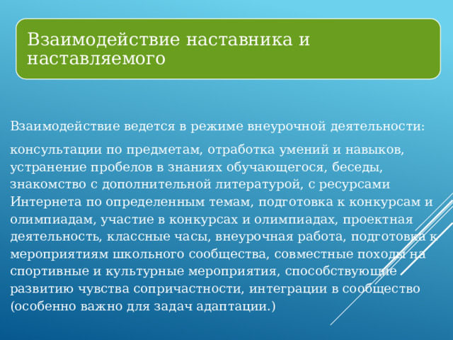 Взаимодействие наставника и наставляемого Взаимодействие ведется в режиме внеурочной деятельности: консультации по предметам, отработка умений и навыков, устранение пробелов в знаниях обучающегося, беседы, знакомство с дополнительной литературой, с ресурсами Интернета по определенным темам, подготовка к конкурсам и олимпиадам, участие в конкурсах и олимпиадах, проектная деятельность, классные часы, внеурочная работа, подготовка к мероприятиям школьного сообщества, совместные походы на спортивные и культурные мероприятия, способствующие развитию чувства сопричастности, интеграции в сообщество (особенно важно для задач адаптации.) 