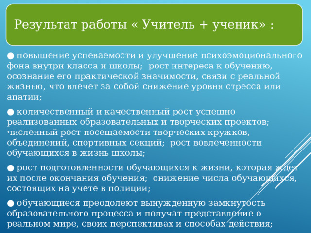 Результат работы « Учитель + ученик» : ● повышение успеваемости и улучшение психоэмоционального фона внутри класса и школы; рост интереса к обучению, осознание его практической значимости, связи с реальной жизнью, что влечет за собой снижение уровня стресса или апатии; ● количественный и качественный рост успешно реализованных образовательных и творческих проектов; численный рост посещаемости творческих кружков, объединений, спортивных секций; рост вовлеченности обучающихся в жизнь школы; ● рост подготовленности обучающихся к жизни, которая ждет их после окончания обучения; снижение числа обучающихся, состоящих на учете в полиции; ● обучающиеся преодолеют вынужденную замкнутость образовательного процесса и получат представление о реальном мире, своих перспективах и способах действия; ● снижение числа жалоб от родителей и педагогов, связанных с социальной незащищенностью и конфликтами внутри коллектива обучающихся. 