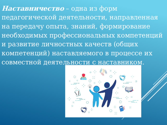 Наставничество – одна из форм педагогической деятельности, направленная на передачу опыта, знаний, формирование необходимых профессиональных компетенций и развитие личностных качеств (общих компетенций) наставляемого в процессе их совместной деятельности с наставником.   