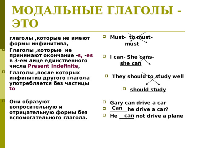 МОДАЛЬНЫЕ ГЛАГОЛЫ -ЭТО Must- to must-  must  I can- She cans-  she can They should to study well  should study  Gary can drive a car _______he drive a car? He ______ not drive a plane глаголы ,которые не имеют формы инфинитива, Глаголы ,которые не принимают окончание - s, - es в 3-ем лице единственного числа Present Indefinite , Глаголы ,после которых инфинитив другого глагола употребляется без частицы to  Они образуют вопросительную и отрицательную формы без вспомогательного глагола. Can can 