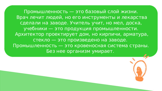 Промышленность — это базовый слой жизни.  Врач лечит людей, но его инструменты и лекарства сделали на заводе. Учитель учит, но мел, доска, учебники — это продукция промышленности.  Архитектор проектирует дом, но кирпичи, арматура, стекло — это произведено на заводе. Промышленность — это кровеносная система страны. Без нее организм умирает. 