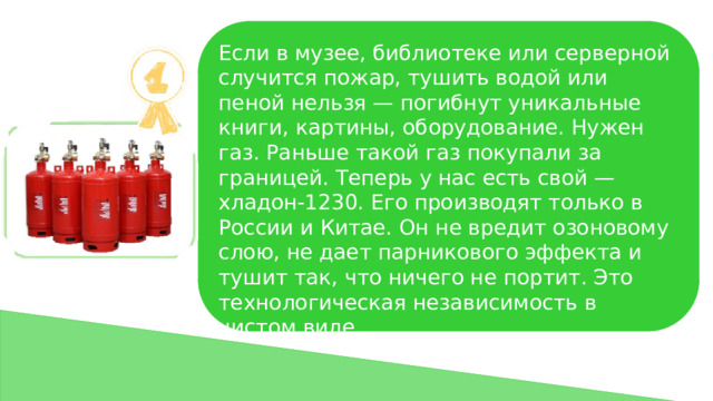 Если в музее, библиотеке или серверной случится пожар, тушить водой или пеной нельзя — погибнут уникальные книги, картины, оборудование. Нужен газ. Раньше такой газ покупали за границей. Теперь у нас есть свой — хладон-1230. Его производят только в России и Китае. Он не вредит озоновому слою, не дает парникового эффекта и тушит так, что ничего не портит. Это технологическая независимость в чистом виде. 